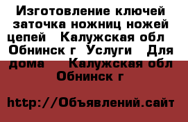 Изготовление ключей;заточка ножниц,ножей,цепей - Калужская обл., Обнинск г. Услуги » Для дома   . Калужская обл.,Обнинск г.